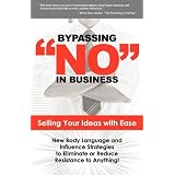 Bypassing No in Business: Selling Your Ideas with Ease: New Body Language and Influence Strategies to Eliminate or Reduce Resistance to Anything