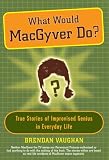 What Would MacGyver Do?: True Stories of Improvised Genius in Everyday Life