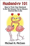 Husband-ry 101: How to Train Your Husband to be the Spouse You've Always Wanted Him to Be