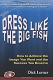 Dress Like the Big Fish: How to Achieve the Image You Want and the Success You Deserve
