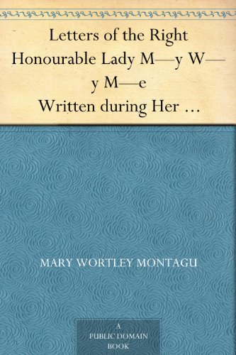 Letters of the Right Honourable Lady M--y W--y M--e Written during Her Travels in Europe, Asia and Africa to Persons of Distinction, Men of Letters, &c. in Different Parts of Europe