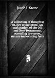 A collection of thoughts; or, Key to Scripture. An explanation of the Old and New Testaments, according to reason, nature and existing facts