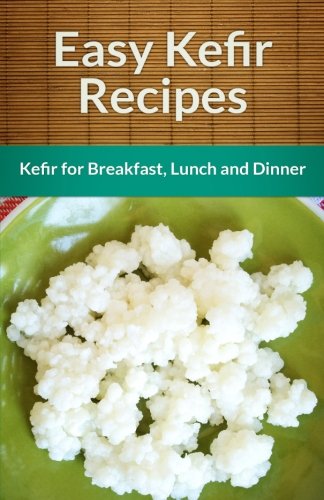 Easy Kefir Recipes: Kefir For Breakfast, Lunch And Dinner (The Easy Recipe)