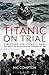 Titanic on Trial: The Night the Titanic Sank, Told Through the Testimonies of Her Passengers and Crew