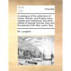 A   Catalogue of the Collections of Greek, Roman, and English Coins, Medals and Medallions, and Other Effects of George Holmes, Esq: And the Learned C