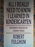 All I Really Need to Know I Learned in Kindergarten : The Essay That Became a Classic With Special Commentary by Robert Fulghum