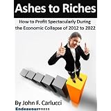 Ashes To Riches: How To Profit Spectacularly During The Economic Collapse of 2012 to 2022 ~ John F. Carlucci