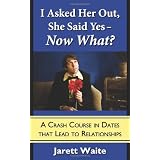 I Asked Her Out, She Said Yes - Now What? A Crash Course in Dates That Lead to Relationships
