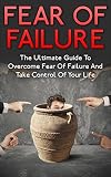 Fear Of Failure: The Ultimate Guide To Overcome Fear Of Failure And Take Control Of Your Life (Failure, Fear Of Failure Cure, Control Fear, Failure Fear)