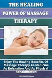 The Healing Power Of Massage Therapy: Enjoy The Healing Benefits Of Massage Treatment As Medicine, As Relaxation, And As Physical Rehabilitation