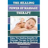 The Healing Power Of Massage Therapy: Enjoy The Healing Benefits Of Massage Treatment As Medicine, As Relaxation, And As Physical Rehabilitation