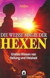 Die weisse Magie der Hexen: Uraltes Wissen von Heilung und Weisheit - Anthea