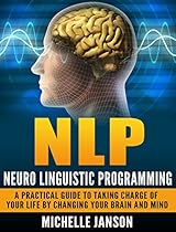 NLP: Neuro Linguistic Programming: A Practical Guide To Taking Charge Of Your Life By Changing Your Brain And Mind