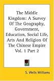 The Middle Kingdom: A Survey of the Geography, Government, Education, Social Life, Arts and Religion of the Chinese Empire
