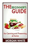 The Beginner's Guide for Canning and Preserving at Home: The Most Delicious, Money-Saving Jams, Jellies, Salsa and Pickles, Savory Sauces, Desserts, Pie Fillings and Easy Freezer Recipes