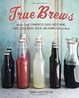 True Brews: How to Craft Fermented Cider, Beer, Wine, Sake, Soda, Mead, Kefir, and Kombucha at Home