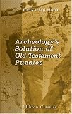 Archeology's Solution of Old Testament Puzzles: How Pick and Spade are Answering the Destructive Criticism of the Bible
