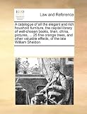 A catalogue of all the elegant and rich houshold furniture, the capital library of well-chosen books, linen, china, pictures, ... 25 fine orange ... valuable effects, of the late William Sheldon
