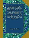 A treatise concerning the principles of human knowledge, wherein the chief causes of error and difficulty in the sciences, with the grounds of scepticism, atheism, and irreligion, are inquired into. First printed in the year 1710. To which are added Three