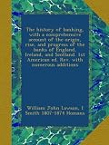 The history of banking, with a comprehensive account of the origin, rise, and progress of the banks of England, Ireland, and Scotland. 1st American ed. Rev. with numerous additions