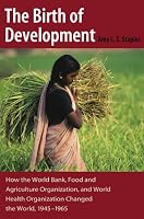 The Birth of Development: How the World Bank, Food And Agriculture Organization, And World Health Organization Have Changed the World 1945-1965 (New Studies in U.S. Foreign Relations)