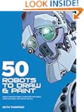50 Robots to Draw and Paint: Create Fantastic Robot Characters for Comic Books, Computer Games, and Graphic Novels