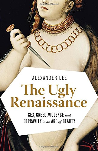 The Ugly Renaissance: Sex, Greed, Violence and Depravity in an Age of Beauty, by Alexander Lee The Ugly Renaissance: Sex, Greed, Violence and Depravity in an Age of Beauty, by Alexander Lee