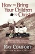 How to Bring Your Children to Christ..& Keep Them There: Avoiding the Tragedy of False Conversion