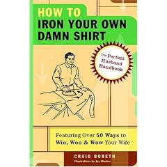 How to Iron Your Own Damn Shirt: The Perfect Husband Handbook Featuring Over 50 Foolproof Ways to Win, Woo & Wow Your Wife