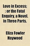 Love in Excess;: or the Fatal Enquiry, a Novel. in Three Parts.