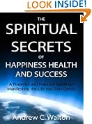 The Spiritual Secrets of Happiness Health and Success: A Powerful and Practical Guide for Manifesting the Life You Truly Desire