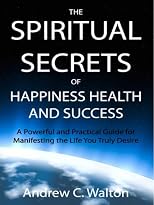 The Spiritual Secrets of Happiness Health and Success: A Powerful and Practical Guide for Manifesting the Life You Truly Desire