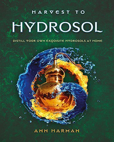 Harvest to Hydrosol Distill Your Own Exquisite Hydrosols at Home