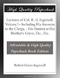 Lectures of Col. R. G. Ingersoll, Volume I - Including His Answers to the Clergy, - His Oration at His Brother's Grave, Etc., Etc.