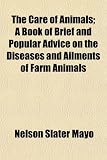 The Care of Animals; A Book of Brief and Popular Advice on the Diseases and Ailments of Farm Animals The Care of Animals; A Book of Brief and Popular Advice on the Diseases and Ailments of Farm Animals