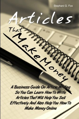 Articles That Make Money!: A Business Guide On Article Writing So You Can Learn How To Write Articles That Will Help You Sell Effectively And Also Help You How To Make Money Online