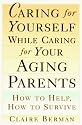 Caring for Yourself While Caring for Your Aging Parents: How to Help, How to Survive