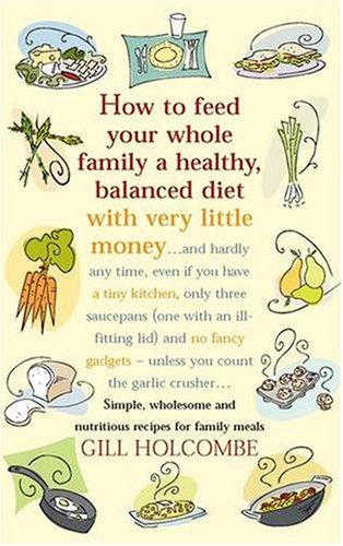 How to Feed Your Whole Family a Healthy Balanced Diet, with Very Little Money and Hardly Any Time, Even If You Have a Tiny Kitchen, Only Three Saucepans ... - Unless You Count the Garlic Crusher...