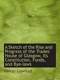 A Sketch of the Rise and Progress of the Trades House of Glasgow, Its Constitution, Funds, and Bye-
