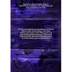 Private and original correspondence of Charles Talbot, Duke of Shrewsbury, with King William, the leaders of the Whig party, and other distinguished statesmen illustrated with narratives, historical and biographical from the family papers in the possessio
