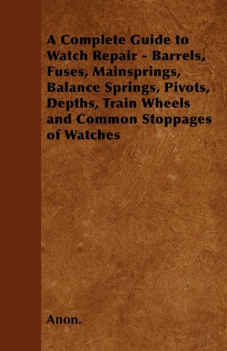 A Complete Guide to Watch Repair - Barrels, Fuses, Mainsprings, Balance Springs, Pivots, Depths, Train Wheels and Common Stoppages of Watches