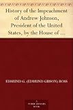 History of the Impeachment of Andrew Johnson, President of the United States, by the House of Representatives, and his trial by the Senate for high crimes and misdemeanors in office, 1868
