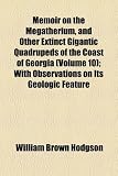 Memoir on the Megatherium, and Other Extinct Gigantic Quadrupeds of the Coast of Georgia (Volume 10); With Observations on Its Geologic Feature