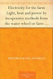 Electricity for the farm Light, heat and power by inexpensive methods from the water wheel or farm engine