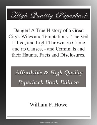 Danger! A True History of a Great City's Wiles and Temptations - The Veil Lifted - and Light Thrown on Crime and its Causes - - and Criminals and their Haunts. Facts and Disclosures. Danger! A True History of a Great City's Wiles and Temptations - The Veil Lifted - and Light Thrown on Crime and its Causes - - and Criminals and their Haunts. Facts and Disclosures.