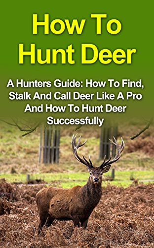 How To Hunt Deer: A Hunters Guide: How To Find, Stalk And Call Deer Like A Pro And How To Hunt Deer Successfully (How To Hunt Deer, Hunting Deer, Crossbow Hunting, Bow Hunting For Beginners)