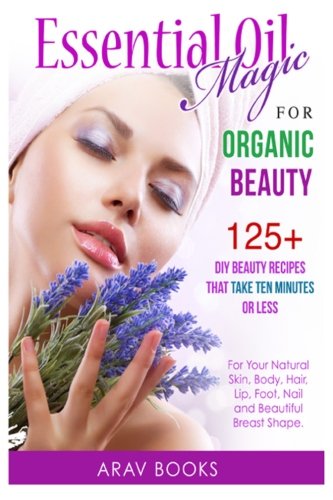 essential oil magic for organic beauty 125 diy beauty recipes that take ten minutes or less for your natural