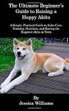 The Ultimate Beginner s Guide to Raising a Happy Akita: A Simple, Practical Guide to Akita Care, Training, Nutrition, and Having the Happiest Akita in Town