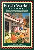 Fresh Market Wisconsin: Recipes, Resources and Stories Celebrating Wisconsin Farm Markets and Roadside Stands Terese Allen