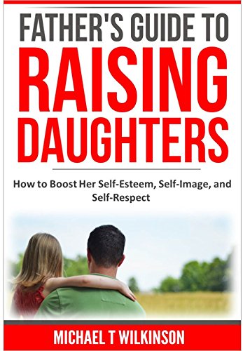 A Father's Guide to Raising Daughters: How to Boost Her Self-Esteem, Self-Image and Self-Respect